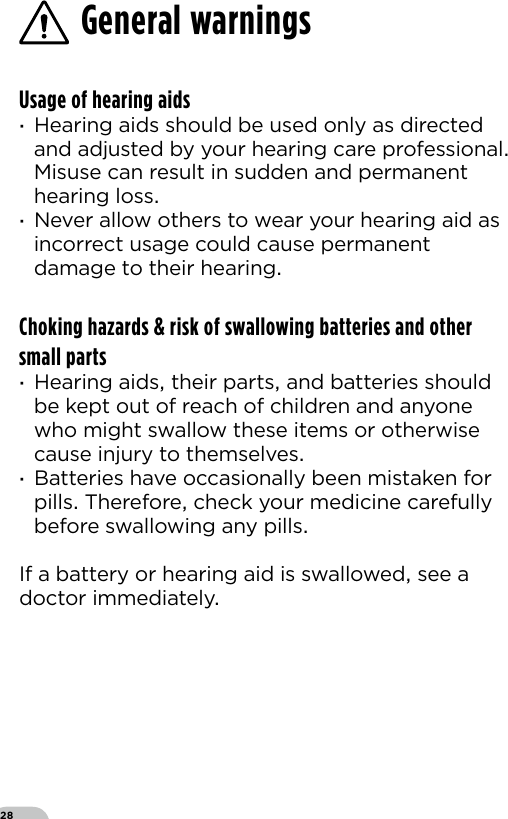 28General warningsUsage of hearing aids ·Hearing aids should be used only as directed and adjusted by your hearing care professional Misuse can result in sudden and permanent hearing loss ·Never allow others to wear your hearing aid as incorrect usage could cause permanent damage to their hearingChoking hazards &amp; risk of swallowing batteries and other small parts ·Hearing aids their parts and batteries should be kept out of reach of children and anyone who might swallow these items or otherwise cause injury to themselves ·Batteries have occasionally been mistaken for pills Therefore check your medicine carefully before swallowing any pillsIf a battery or hearing aid is swallowed see adoctor immediately