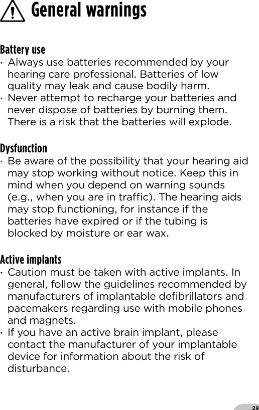 29Battery use ·Always use batteries recommended by your hearing care professional Batteries of low quality may leak and cause bodily harm ·Never attempt to recharge your batteries and never dispose of batteries by burning them There is a risk that the batteries will explodeDysfunction ·Be aware of the possibility that your hearing aid may stop working without notice Keep this in mind when you depend on warning sounds (eg when you are in trac) The hearing aids may stop functioning for instance if the batteries have expired or if the tubing is blocked by moisture or ear waxActive implants ·Caution must be taken with active implants In general follow the guidelines recommended by manufacturers of implantable deﬁbrillators and pacemakers regarding use with mobile phones and magnets ·If you have an active brain implant please contact the manufacturer of your implantable device for information about the risk of disturbance General warnings