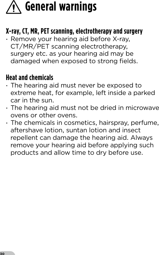 30X-ray, CT, MR, PET scanning, electrotherapy and surgery ·Remove your hearing aid before X-ray CTMRPET scanning electrotherapy surgery etc as your hearing aid may be damaged when exposed to strong ﬁeldsHeat and chemicals ·The hearing aid must never be exposed to extreme heat for example left inside a parked car in the sun ·The hearing aid must not be dried in microwave ovens or other ovens ·The chemicals in cosmetics hairspray perfume aftershave lotion suntan lotion and insect repellent can damage the hearing aid Always remove your hearing aid before applying such products and allow time to dry before useGeneral warnings