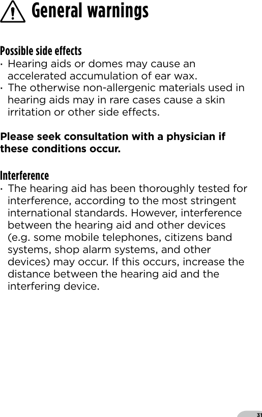 31Possible side effects ·Hearing aids or domes may cause an accelerated accumulation of ear wax ·The otherwise non-allergenic materials used in hearing aids may in rare cases cause a skin irritation or other side eects Please seek consultation with a physician if these conditions occurInterference ·The hearing aid has been thoroughly tested for interference according to the most stringent international standards However interference between the hearing aid and other devices (eg some mobile telephones citizens band systems shop alarm systems and other devices) may occur If this occurs increase the distance between the hearing aid and the interfering deviceGeneral warnings