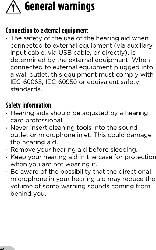 32General warningsConnection to external equipment ·The safety of the use of the hearing aid when connected to external equipment (via auxiliary input cable via USB cable or directly) is determined by the external equipment When connected to external equipment plugged into a wall outlet this equipment must comply with IEC- IEC- or equivalent safety standards Safety information ·Hearing aids should be adjusted by a hearing care professional ·Never insert cleaning tools into the sound outlet or microphone inlet This could damage the hearing aid ·Remove your hearing aid before sleeping ·Keep your hearing aid in the case for protection when you are not wearing it ·Be aware of the possibility that the directional microphone in your hearing aid may reduce the volume of some warning sounds coming from behind you