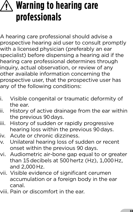 33A hearing care professional should advise a prospective hearing aid user to consult promptly with a licensed physician (preferably an ear specialist) before dispensing a hearing aid if the hearing care professional determines through inquiry actual observation or review of any other available information concerning the prospective user that the prospective user has any of the following conditionsi  Visible congenital or traumatic deformity of the earii  History of active drainage from the ear within the previous  daysiii  History of sudden or rapidly progressive hearing loss within the previous  daysiv  Acute or chronic dizzinessv  Unilateral hearing loss of sudden or recent onset within the previous  daysvi  Audiometric air-bone gap equal to or greater than  decibels at  hertz (Hz)  Hz and   Hzvii  Visible evidence of signiﬁcant cerumen accumulation or a foreign body in the ear canalviii Pain or discomfort in the earWarning to hearing care professionals