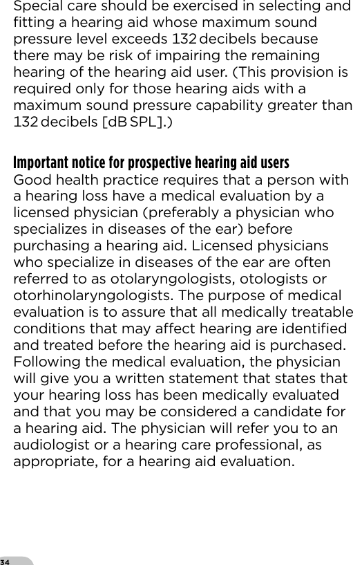 34Special care should be exercised in selecting and ﬁtting a hearing aid whose maximum sound pressure level exceeds  decibels because there may be risk of impairing the remaining hearing of the hearing aid user (This provision is required only for those hearing aids with a maximum sound pressure capability greater than  decibels  [dB SPL])Important notice for prospective hearing aid usersGood health practice requires that a person with a hearing loss have a medical evaluation by a licensed physician (preferably a physician who specializes in diseases of the ear) before purchasing a hearing aid Licensed physicians who specialize in diseases of the ear are often referred to as otolaryngologists otologists or otorhinolaryngologists The purpose of medical evaluation is to assure that all medically treatable conditions that may aect hearing are identiﬁed and treated before the hearing aid is purchased Following the medical evaluation the physician will give you a written statement that states that your hearing loss has been medically evaluated and that you may be considered a candidate for a hearing aid The physician will refer you to an audiologist or a hearing care professional as appropriate for a hearing aid evaluation