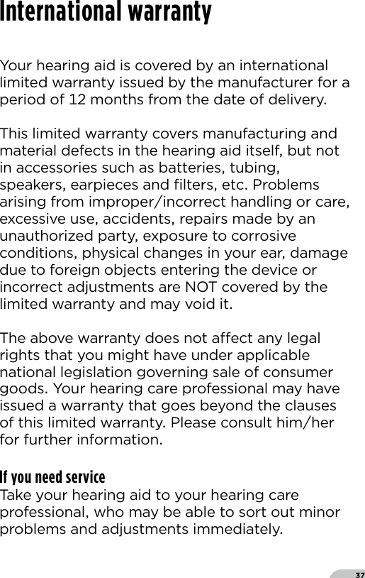 37International warrantyYour hearing aid is covered by an international limited warranty issued by the manufacturer for a period of  months from the date of delivery This limited warranty covers manufacturing and material defects in the hearing aid itself but not in accessories such as batteries tubing speakers earpieces and ﬁlters etc Problems arising from improperincorrect handling or care excessive use accidents repairs made by an unauthorized party exposure to corrosive conditions physical changes in your ear damage due to foreign objects entering the device or incorrect adjustments are NOT covered by thelimited warranty and may void itThe above warranty does not aect any legal rights that you might have under applicable national legislation governing sale of consumer goods Your hearing care professional may have issued a warranty that goes beyond the clauses of this limited warranty Please consult himher for further informationIf you need serviceTake your hearing aid to your hearing care professional who may be able to sort out minor problems and adjustments immediately