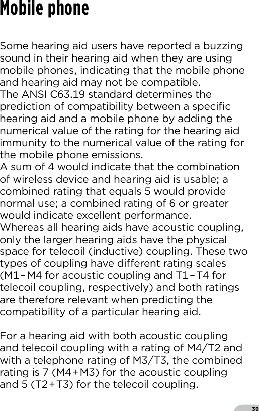 39Mobile phoneSome hearing aid users have reported a buzzing sound in their hearing aid when they are using mobile phones indicating that the mobile phone and hearing aid may not be compatibleThe ANSI C standard determines the prediction of compatibility between a speciﬁc hearing aid and a mobile phone by adding the numerical value of the rating for the hearing aid immunity to the numerical value of the rating for the mobile phone emissionsA sum of  would indicate that the combination of wireless device and hearing aid is usable a combined rating that equals  would provide normal use a combined rating of  or greater would indicate excellent performanceWhereas all hearing aids have acoustic coupling only the larger hearing aids have the physical space for telecoil (inductive) coupling These two types of coupling have dierent rating scales (M–M for acoustic coupling and T–T for telecoil coupling respectively) and both ratings are therefore relevant when predicting the compatibility of a particular hearing aidFor a hearing aid with both acoustic coupling and telecoil coupling with a rating of MT and with a telephone rating of MT the combined rating is  (MM) for the acoustic coupling and  (TT) for the telecoil coupling 