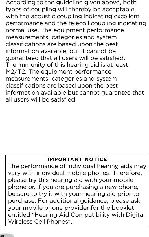 40According to the guideline given above both types of coupling will thereby be acceptable with the acoustic coupling indicating excellent performance and the telecoil coupling indicating normal use The equipment performance measurements categories and system  classiﬁcations are based upon the best information available but it cannot be guaranteed that all users will be satisﬁedThe immunity of this hearing aid is at least  MT The equipment performance measurements categories and system classiﬁcations are based upon the best information available but cannot guarantee that all users will be satisﬁedIMPORTANT NOTICE The performance of individual hearing aids may vary with individual mobile phones Therefore please try this hearing aid with your mobile phone or if you are purchasing a new phone be sure to try it with your hearing aid prior to purchase For additional guidance please ask your mobile phone provider for the booklet entitled “Hearing Aid Compatibility with Digital Wireless Cell Phones”