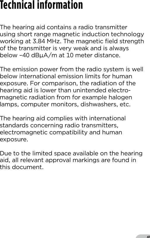 41The hearing aid contains a radio transmitter using short range magnetic induction technology working at  MHz The magnetic ﬁeld strength of the transmitter is very weak and is always below – dBAm at  meter distanceThe emission power from the radio system is well below international emission limits for human exposure For comparison the radiation of the hearing aid is lower than unintended electro-magnetic radiation from for example halogen lamps computer monitors dishwashers etcThe hearing aid complies with international standards concerning radio transmitters electromagnetic compatibility and human exposureDue to the limited space available on the hearing aid all relevant approval markings are found in this documentTechnical information