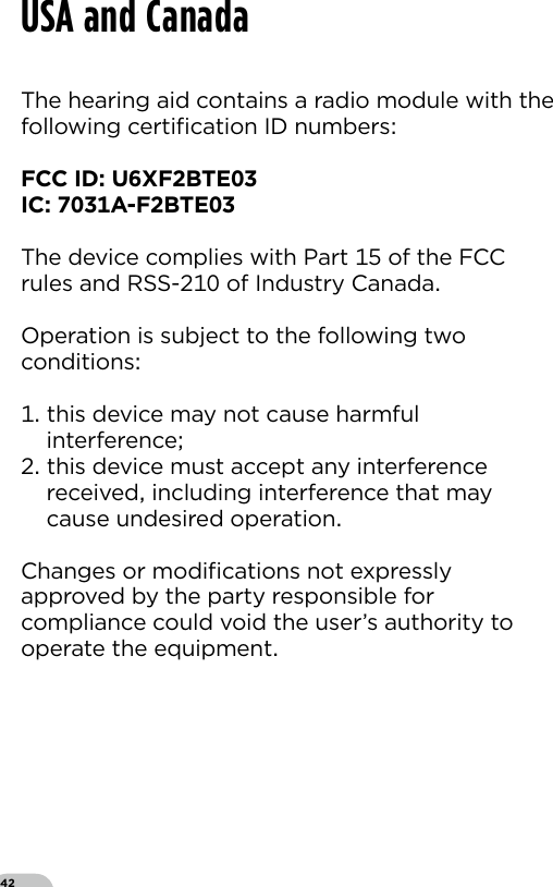 42The hearing aid contains a radio module with thefollowing certiﬁcation ID numbersFCC ID UXFBTEIC A-FBTEThe device complies with Part  of the FCC rules and RSS- of Industry CanadaOperation is subject to the following two conditions  this device may not cause harmful  interference this device must accept any interference   received including interference that may   cause undesired operationChanges or modiﬁcations not expressly approved by the party responsible for compliance could void the user’s authority to operate the equipmentUSA and Canada