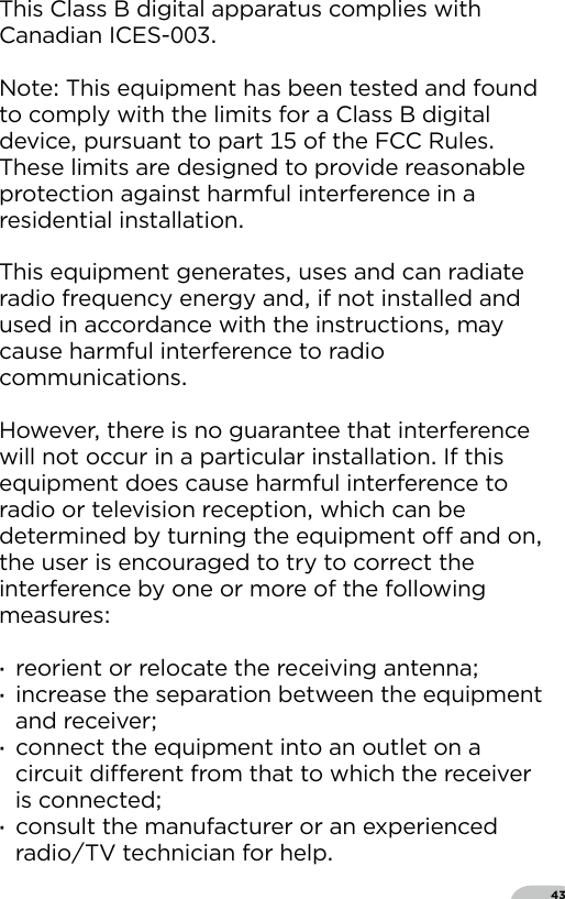 43This Class B digital apparatus complies with Canadian ICES-  Note This equipment has been tested and found to comply with the limits for a Class B digital device pursuant to part  of the FCC Rules These limits are designed to provide reasonable protection against harmful interference in a residential installation  This equipment generates uses and can radiate radio frequency energy and if not installed and used in accordance with the instructions may cause harmful interference to radio communications  However there is no guarantee that interference will not occur in a particular installation If this equipment does cause harmful interference to radio or television reception which can be determined by turning the equipment o and on the user is encouraged to try to correct the interference by one or more of the following measures  ·reorient or relocate the receiving antenna ·increase the separation between the equipment and receiver ·connect the equipment into an outlet on a circuit dierent from that to which the receiver is connected ·consult the manufacturer or an experienced radioTV technician for help