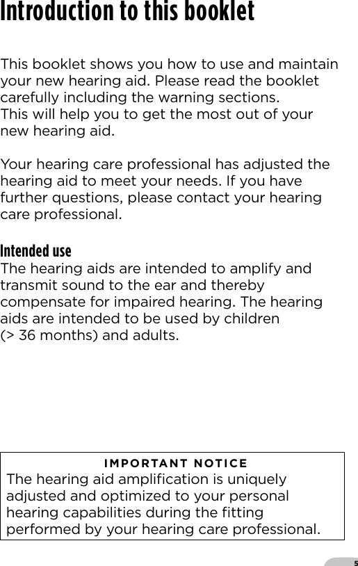 5This booklet shows you how to use and maintainyour new hearing aid Please read the bookletcarefully including the warning sections This will help you to get the most out of your new hearing aidYour hearing care professional has adjusted the hearing aid to meet your needs If you have further questions please contact your hearing care professionalIntended useThe hearing aids are intended to amplify and transmit sound to the ear and thereby compensate for impaired hearing The hearing aids are intended to be used by children (  months) and adults   IMPORTANT NOTICE  The hearing aid ampliﬁcation is uniquely adjusted and optimized to your personal hearing capabilities during the ﬁtting performed by your hearing care professionalIntroduction to this booklet