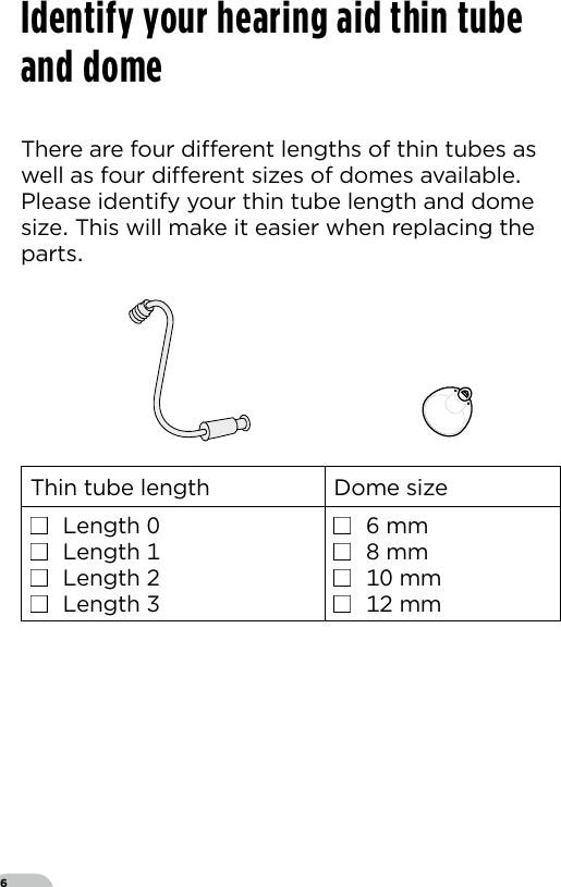 6There are four dierent lengths of thin tubes as well as four dierent sizes of domes available Please identify your thin tube length and dome size This will make it easier when replacing the parts  Thin tube length Dome size■  Length ■  Length ■  Length ■  Length ■   mm■   mm■   mm■   mmIdentify your hearing aid thin tube and dome