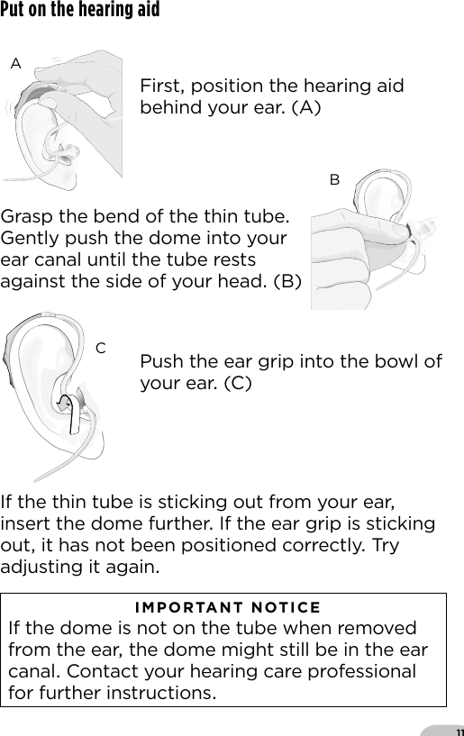 11Put on the hearing aidIf the thin tube is sticking out from your ear insert the dome further If the ear grip is sticking out it has not been positioned correctly Try adjusting it again   IMPORTANT NOTICE  If the dome is not on the tube when removed from the ear the dome might still be in the ear canal Contact your hearing care professional for further instructionsBernafon Veras IFU micro BTEVR_ILU_InsertingMicroBTEspira3_BW_HIBernafon Veras IFU micro BTEVR_ILU_InsertingMicroBTEspira1_BW_HIBernafon Veras IFU micro BTEVR_ILU_InsertingMicroBTEspira2_BW_HIFirst position the hearing aid behind your ear (A)Push the ear grip into the bowl of your ear (C)Grasp the bend of the thin tube Gently push the dome into your ear canal until the tube rests against the side of your head (B)ABC