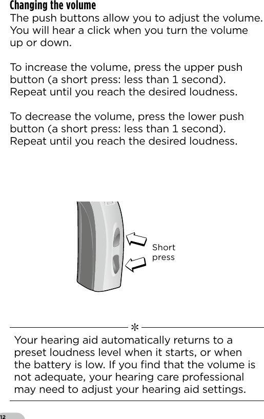 12Changing the volume The push buttons allow you to adjust the volumeYou will hear a click when you turn the volume up or downTo increase the volume press the upper push button (a short press less than  second) Repeat until you reach the desired loudness To decrease the volume press the lower push button (a short press less than  second) Repeat until you reach the desired loudnessShortpressBernafon Veras IFU micro BTEVR_ILU_MultiControlMicroBTE_BW_HI   ✼  Your hearing aid automatically returns to a preset loudness level when it starts or when the battery is low If you ﬁnd that the volume is not adequate your hearing care professional may need to adjust your hearing aid settings