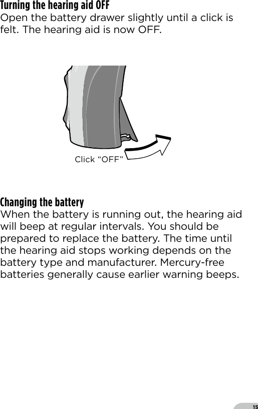 15Turning the hearing aid OFF Open the battery drawer slightly until a click is felt The hearing aid is now OFFChanging the batteryWhen the battery is running out the hearing aid will beep at regular intervals You should be prepared to replace the battery The time until the hearing aid stops working depends on the battery type and manufacturer Mercury-free batteries generally cause earlier warning beepsBernafon Veras IFU micro BTEVR_ILU_OnOFunctionMicroBTE_BW_HIClick “OFF”