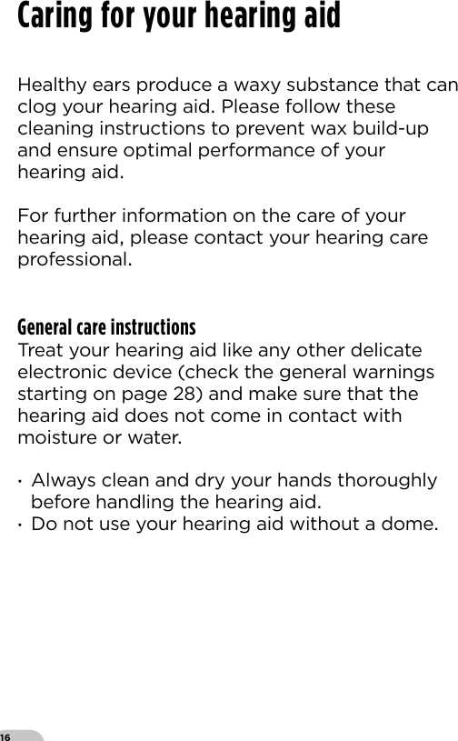 16Healthy ears produce a waxy substance that can clog your hearing aid Please follow these cleaning instructions to prevent wax build-up and ensure optimal performance of your hearing aidFor further information on the care of yourhearing aid please contact your hearing care professionalGeneral care instructionsTreat your hearing aid like any other delicate electronic device (check the general warnings starting on page ) and make sure that the hearing aid does not come in contact with moisture or water ·Always clean and dry your hands thoroughly before handling the hearing aid ·Do not use your hearing aid without a domeCaring for your hearing aid