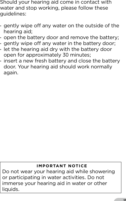 17Should your hearing aid come in contact with water and stop working please follow these guidelines ·gently wipe o any water on the outside of the hearing aid ·open the battery door and remove the battery ·gently wipe o any water in the battery door ·let the hearing aid dry with the battery door open for approximately  minutes ·insert a new fresh battery and close the battery door Your hearing aid should work normally again   IMPORTANT NOTICE  Do not wear your hearing aid while showering or participating in water activities Do not immerse your hearing aid in water or other liquids