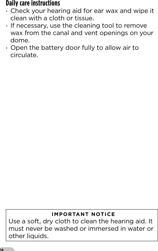 18Daily care instructions ·Check your hearing aid for ear wax and wipe it clean with a cloth or tissue ·If necessary use the cleaning tool to remove wax from the canal and vent openings on your dome ·Open the battery door fully to allow air to circulate   IMPORTANT NOTICE  Use a soft dry cloth to clean the hearing aid It must never be washed or immersed in water or other liquids