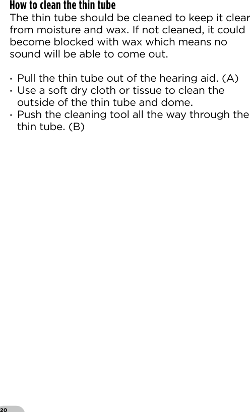 20How to clean the thin tube The thin tube should be cleaned to keep it clear from moisture and wax If not cleaned it could become blocked with wax which means no sound will be able to come out ·Pull the thin tube out of the hearing aid (A) ·Use a soft dry cloth or tissue to clean the outside of the thin tube and dome  ·Push the cleaning tool all the way through the thin tube (B)