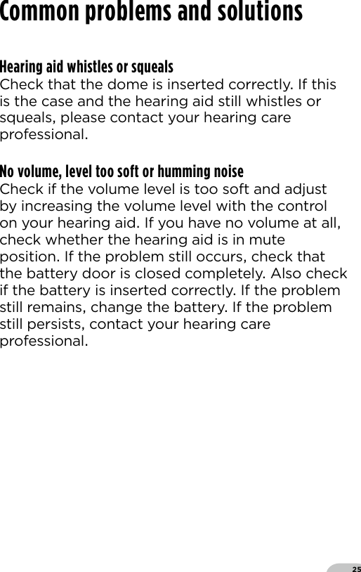 25Hearing aid whistles or squealsCheck that the dome is inserted correctly If this is the case and the hearing aid still whistles or squeals please contact your hearing care professionalNo volume, level too soft or humming noiseCheck if the volume level is too soft and adjust by increasing the volume level with the control on your hearing aid If you have no volume at all check whether the hearing aid is in mute position If the problem still occurs check that the battery door is closed completely Also check if the battery is inserted correctly If the problem still remains change the battery If the problem still persists contact your hearing care professionalCommon problems and solutions