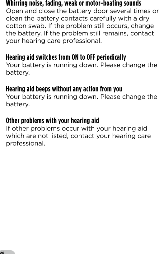 26Whirring noise, fading, weak or motor-boating soundsOpen and close the battery door several times or clean the battery contacts carefully with a dry cotton swab If the problem still occurs change the battery If the problem still remains contact your hearing care professionalHearing aid switches from ON to OFF periodicallyYour battery is running down Please change the battery Hearing aid beeps without any action from youYour battery is running down Please change the battery Other problems with your hearing aidIf other problems occur with your hearing aid which are not listed contact your hearing care professional