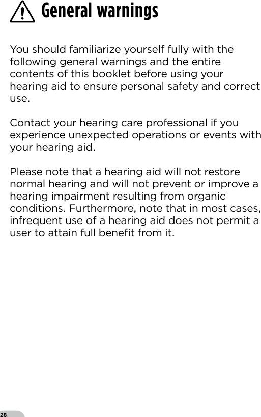 28You should familiarize yourself fully with the following general warnings and the entire contents of this booklet before using your hearing aid to ensure personal safety and correct use Contact your hearing care professional if you experience unexpected operations or events with your hearing aid Please note that a hearing aid will not restore normal hearing and will not prevent or improve a hearing impairment resulting from organic conditions Furthermore note that in most cases infrequent use of a hearing aid does not permit a user to attain full beneﬁt from it General warnings