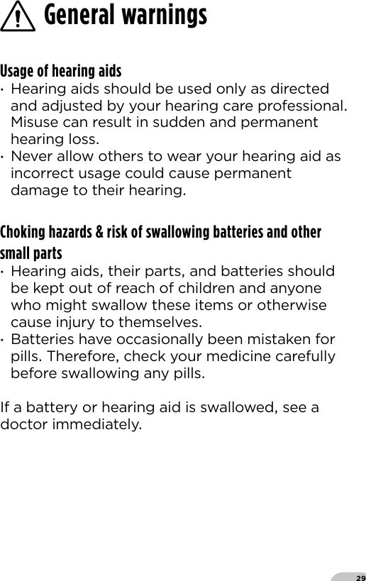 29General warningsUsage of hearing aids ·Hearing aids should be used only as directed and adjusted by your hearing care professional Misuse can result in sudden and permanent hearing loss ·Never allow others to wear your hearing aid as incorrect usage could cause permanent damage to their hearingChoking hazards &amp; risk of swallowing batteries and other small parts ·Hearing aids their parts and batteries should be kept out of reach of children and anyone who might swallow these items or otherwise cause injury to themselves ·Batteries have occasionally been mistaken for pills Therefore check your medicine carefully before swallowing any pillsIf a battery or hearing aid is swallowed see adoctor immediately