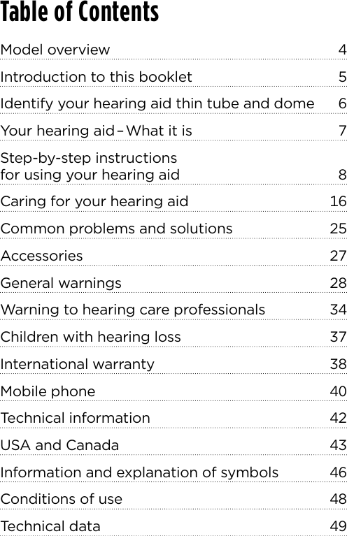 Table of ContentsModel overview  Introduction to this booklet  Identify your hearing aid thin tube and dome  Your hearing aid–What it is  Step-by-step instructions  for using your hearing aid  Caring for your hearing aid  Common problems and solutions  Accessories General warnings  Warning to hearing care professionals  Children with hearing loss  International warranty  Mobile phone  Technical information  USA and Canada  Information and explanation of symbols  Conditions of use  Technical data  