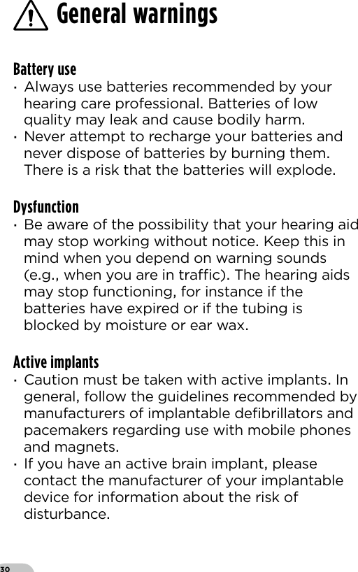 30Battery use ·Always use batteries recommended by your hearing care professional Batteries of low quality may leak and cause bodily harm ·Never attempt to recharge your batteries and never dispose of batteries by burning them There is a risk that the batteries will explodeDysfunction ·Be aware of the possibility that your hearing aid may stop working without notice Keep this in mind when you depend on warning sounds (eg when you are in trac) The hearing aids may stop functioning for instance if the batteries have expired or if the tubing is blocked by moisture or ear waxActive implants ·Caution must be taken with active implants In general follow the guidelines recommended by manufacturers of implantable deﬁbrillators and pacemakers regarding use with mobile phones and magnets ·If you have an active brain implant please contact the manufacturer of your implantable device for information about the risk of disturbance General warnings