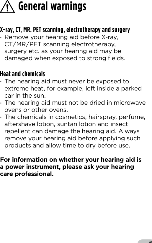 31X-ray, CT, MR, PET scanning, electrotherapy and surgery ·Remove your hearing aid before X-ray CTMRPET scanning electrotherapy surgery etc as your hearing aid may be damaged when exposed to strong ﬁeldsHeat and chemicals ·The hearing aid must never be exposed to extreme heat for example left inside a parked car in the sun ·The hearing aid must not be dried in microwave ovens or other ovens ·The chemicals in cosmetics hairspray perfume aftershave lotion suntan lotion and insect repellent can damage the hearing aid Always remove your hearing aid before applying such products and allow time to dry before use For information on whether your hearing aid is a power instrument please ask your hearing care professionalGeneral warnings