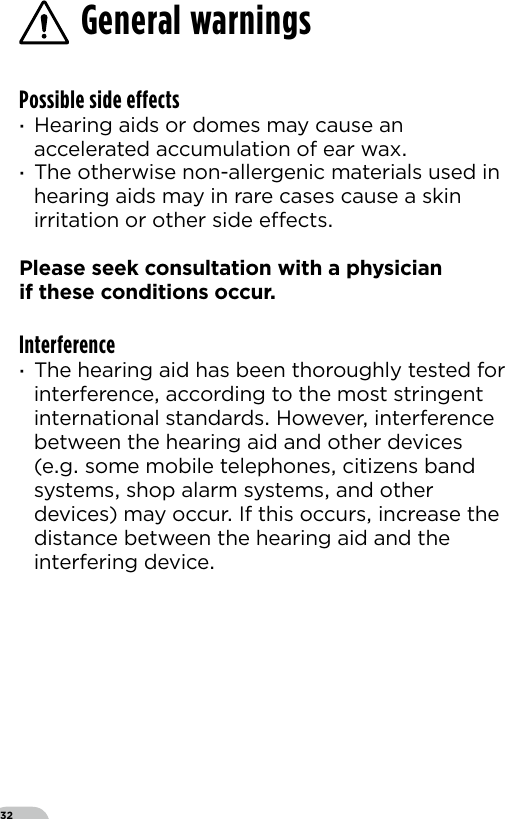 32Possible side effects ·Hearing aids or domes may cause an accelerated accumulation of ear wax ·The otherwise non-allergenic materials used in hearing aids may in rare cases cause a skin irritation or other side eects Please seek consultation with a physician  if these conditions occurInterference ·The hearing aid has been thoroughly tested for interference according to the most stringent international standards However interference between the hearing aid and other devices (eg some mobile telephones citizens band systems shop alarm systems and other devices) may occur If this occurs increase the distance between the hearing aid and the interfering deviceGeneral warnings