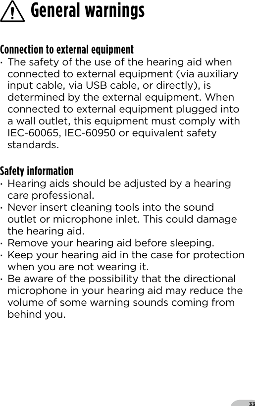 33General warningsConnection to external equipment ·The safety of the use of the hearing aid when connected to external equipment (via auxiliary input cable via USB cable or directly) is determined by the external equipment When connected to external equipment plugged into a wall outlet this equipment must comply with IEC- IEC- or equivalent safety standards Safety information ·Hearing aids should be adjusted by a hearing care professional ·Never insert cleaning tools into the sound outlet or microphone inlet This could damage the hearing aid ·Remove your hearing aid before sleeping ·Keep your hearing aid in the case for protection when you are not wearing it ·Be aware of the possibility that the directional microphone in your hearing aid may reduce the volume of some warning sounds coming from behind you