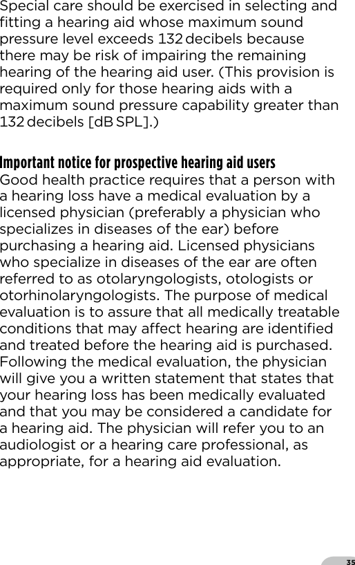 35Special care should be exercised in selecting and ﬁtting a hearing aid whose maximum sound pressure level exceeds  decibels because there may be risk of impairing the remaining hearing of the hearing aid user (This provision is required only for those hearing aids with a maximum sound pressure capability greater than  decibels  [dB SPL])Important notice for prospective hearing aid usersGood health practice requires that a person with a hearing loss have a medical evaluation by a licensed physician (preferably a physician who specializes in diseases of the ear) before purchasing a hearing aid Licensed physicians who specialize in diseases of the ear are often referred to as otolaryngologists otologists or otorhinolaryngologists The purpose of medical evaluation is to assure that all medically treatable conditions that may aect hearing are identiﬁed and treated before the hearing aid is purchased Following the medical evaluation the physician will give you a written statement that states that your hearing loss has been medically evaluated and that you may be considered a candidate for a hearing aid The physician will refer you to an audiologist or a hearing care professional as appropriate for a hearing aid evaluation