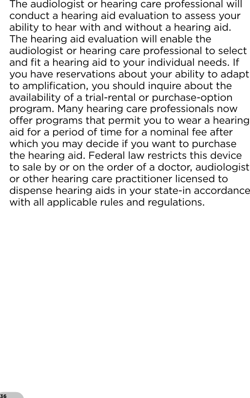 36The audiologist or hearing care professional will conduct a hearing aid evaluation to assess your ability to hear with and without a hearing aid The hearing aid evaluation will enable the audiologist or hearing care professional to select and ﬁt a hearing aid to your individual needs If you have reservations about your ability to adapt to ampliﬁcation you should inquire about the availability of a trial-rental or purchase-option program Many hearing care professionals now oer programs that permit you to wear a hearing aid for a period of time for a nominal fee after which you may decide if you want to purchase the hearing aid Federal law restricts this device to sale by or on the order of a doctor audiologist or other hearing care practitioner licensed to dispense hearing aids in your state-in accordance with all applicable rules and regulations