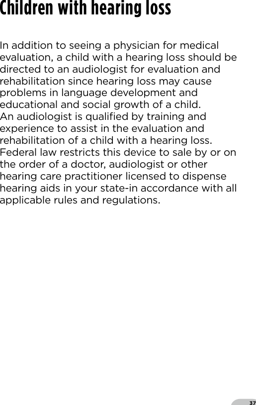 37Children with hearing lossIn addition to seeing a physician for medical evaluation a child with a hearing loss should be directed to an audiologist for evaluation and rehabilitation since hearing loss may cause problems in language development and educational and social growth of a child  An audiologist is qualiﬁed by training and experience to assist in the evaluation and rehabilitation of a child with a hearing loss Federal law restricts this device to sale by or on the order of a doctor audiologist or other hearing care practitioner licensed to dispense hearing aids in your state-in accordance with all applicable rules and regulations