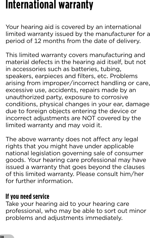 38International warrantyYour hearing aid is covered by an international limited warranty issued by the manufacturer for a period of  months from the date of delivery This limited warranty covers manufacturing and material defects in the hearing aid itself but not in accessories such as batteries tubing speakers earpieces and ﬁlters etc Problems arising from improperincorrect handling or care excessive use accidents repairs made by an unauthorized party exposure to corrosive conditions physical changes in your ear damage due to foreign objects entering the device or incorrect adjustments are NOT covered by thelimited warranty and may void itThe above warranty does not aect any legal rights that you might have under applicable national legislation governing sale of consumer goods Your hearing care professional may have issued a warranty that goes beyond the clauses of this limited warranty Please consult himher for further informationIf you need serviceTake your hearing aid to your hearing care professional who may be able to sort out minor problems and adjustments immediately