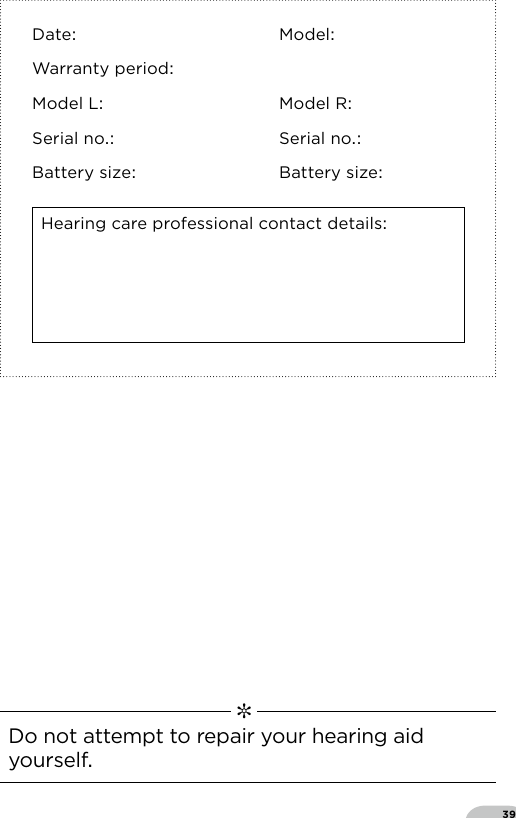 39Date ModelWarranty periodModel L Model RSerial no Serial noBattery size Battery sizeHearing care professional contact details   ✼  Do not attempt to repair your hearing aid yourself