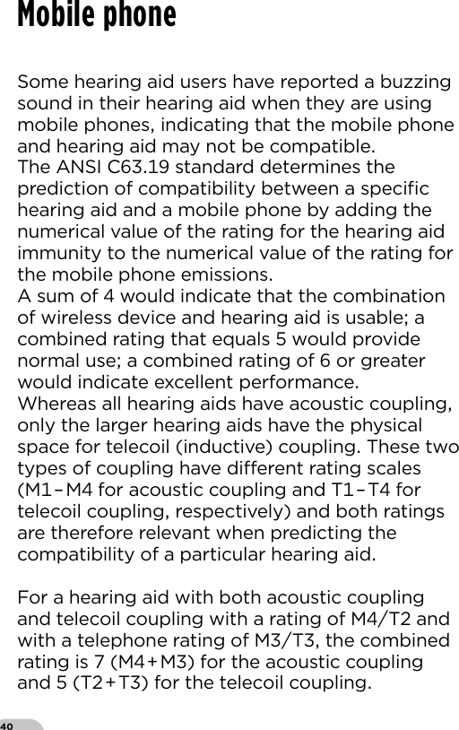 40Mobile phoneSome hearing aid users have reported a buzzing sound in their hearing aid when they are using mobile phones indicating that the mobile phone and hearing aid may not be compatibleThe ANSI C standard determines the prediction of compatibility between a speciﬁc hearing aid and a mobile phone by adding the numerical value of the rating for the hearing aid immunity to the numerical value of the rating for the mobile phone emissionsA sum of  would indicate that the combination of wireless device and hearing aid is usable a combined rating that equals  would provide normal use a combined rating of  or greater would indicate excellent performanceWhereas all hearing aids have acoustic coupling only the larger hearing aids have the physical space for telecoil (inductive) coupling These two types of coupling have dierent rating scales (M–M for acoustic coupling and T–T for telecoil coupling respectively) and both ratings are therefore relevant when predicting the compatibility of a particular hearing aidFor a hearing aid with both acoustic coupling and telecoil coupling with a rating of MT and with a telephone rating of MT the combined rating is  (MM) for the acoustic coupling and  (TT) for the telecoil coupling 