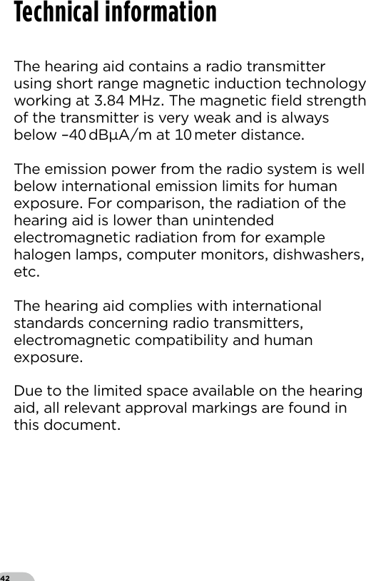 42The hearing aid contains a radio transmitter using short range magnetic induction technology working at  MHz The magnetic ﬁeld strength of the transmitter is very weak and is always below – dBAm at  meter distanceThe emission power from the radio system is well below international emission limits for human exposure For comparison the radiation of the hearing aid is lower than unintended electromagnetic radiation from for example halogen lamps computer monitors dishwashers etc The hearing aid complies with international standards concerning radio transmitters electromagnetic compatibility and human exposureDue to the limited space available on the hearing aid all relevant approval markings are found in this documentTechnical information