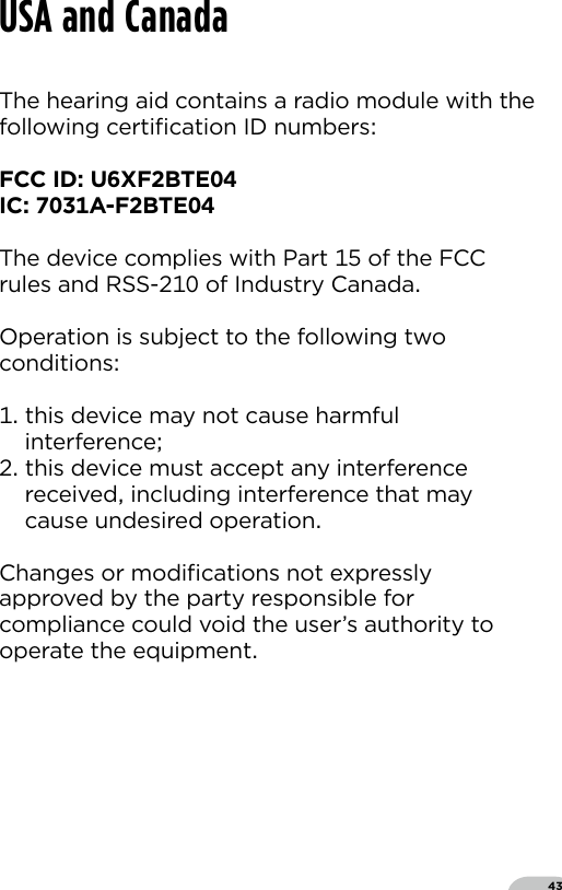 43The hearing aid contains a radio module with thefollowing certiﬁcation ID numbersFCC ID UXFBTEIC A-FBTEThe device complies with Part  of the FCC rules and RSS- of Industry CanadaOperation is subject to the following two conditions  this device may not cause harmful interference this device must accept any interference received including interference that may cause undesired operationChanges or modiﬁcations not expressly approved by the party responsible for compliance could void the user’s authority to operate the equipmentUSA and Canada