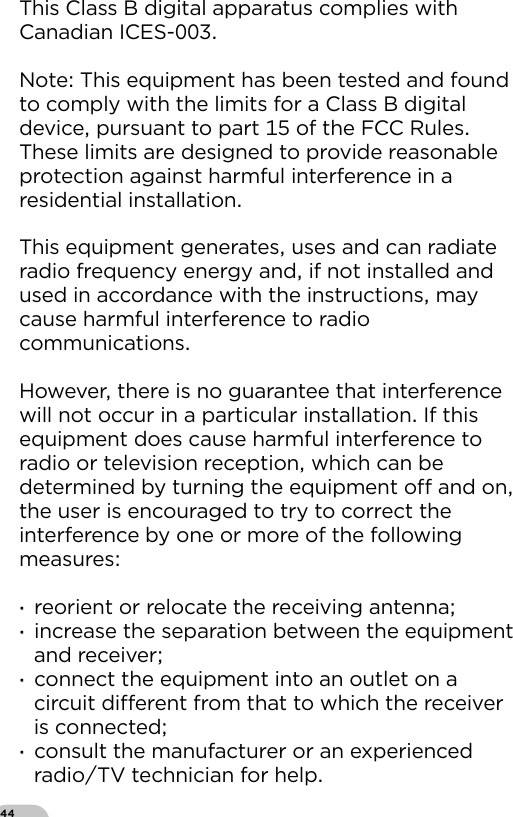 44This Class B digital apparatus complies with Canadian ICES-Note This equipment has been tested and found to comply with the limits for a Class B digital device pursuant to part  of the FCC Rules These limits are designed to provide reasonable protection against harmful interference in a residential installationThis equipment generates uses and can radiate radio frequency energy and if not installed and used in accordance with the instructions may cause harmful interference to radio communicationsHowever there is no guarantee that interference will not occur in a particular installation If this equipment does cause harmful interference to radio or television reception which can be determined by turning the equipment o and on the user is encouraged to try to correct the interference by one or more of the following measures  ·reorient or relocate the receiving antenna ·increase the separation between the equipment and receiver ·connect the equipment into an outlet on a circuit dierent from that to which the receiver is connected ·consult the manufacturer or an experienced radioTV technician for help
