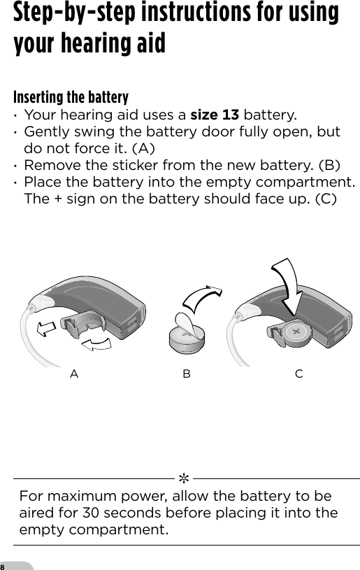 8Step-by-step instructions for using your hearing aidInserting the battery ·Your hearing aid uses a size  battery ·Gently swing the battery door fully open but do not force it (A) ·Remove the sticker from the new battery (B) ·Place the battery into the empty compartment  The  sign on the battery should face up (C)  ✼  For maximum power allow the battery to be aired for  seconds before placing it into the empty compartmentVR_ILU_BatteryReplacementMicroBTEin_BW_HIBernafon Veras IFU micro BTEA B C