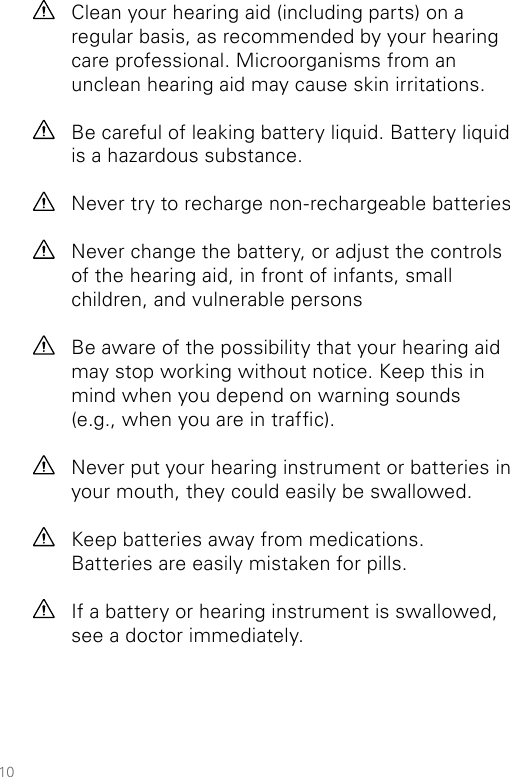 10Clean your hearing aid (including parts) on a regular basis, as recommended by your hearing care professional. Microorganisms from an unclean hearing aid may cause skin irritations.Be careful of leaking battery liquid. Battery liquid is a hazardous substance. Never try to recharge non-rechargeable batteriesNever change the battery, or adjust the controls of the hearing aid, in front of infants, small children, and vulnerable personsBe aware of the possibility that your hearing aid may stop working without notice. Keep this in mind when you depend on warning sounds  (e.g., when you are in trafc).Never put your hearing instrument or batteries in your mouth, they could easily be swallowed.Keep batteries away from medications.  Batteries are easily mistaken for pills.If a battery or hearing instrument is swallowed, see a doctor immediately.