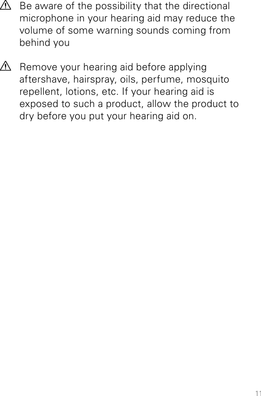 11Be aware of the possibility that the directional microphone in your hearing aid may reduce the volume of some warning sounds coming from behind youRemove your hearing aid before applying aftershave, hairspray, oils, perfume, mosquito repellent, lotions, etc. If your hearing aid is exposed to such a product, allow the product to dry before you put your hearing aid on.