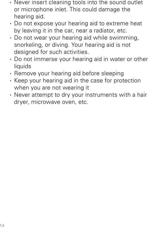 14 ·Never insert cleaning tools into the sound outlet  or microphone inlet. This could damage the  hearing aid.  ·Do not expose your hearing aid to extreme heat  by leaving it in the car, near a radiator, etc. ·Do not wear your hearing aid while swimming, snorkeling, or diving. Your hearing aid is not designed for such activities. ·Do not immerse your hearing aid in water or other liquids ·Remove your hearing aid before sleeping ·Keep your hearing aid in the case for protection when you are not wearing it ·Never attempt to dry your instruments with a hair dryer, microwave oven, etc.