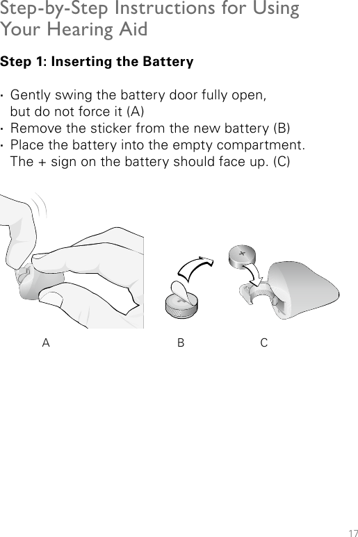 17Step-by-Step Instructions for Using Your Hearing AidStep 1: Inserting the Battery ·Gently swing the battery door fully open,  but do not force it (A) ·Remove the sticker from the new battery (B) ·Place the battery into the empty compartment.  The + sign on the battery should face up. (C)A B C