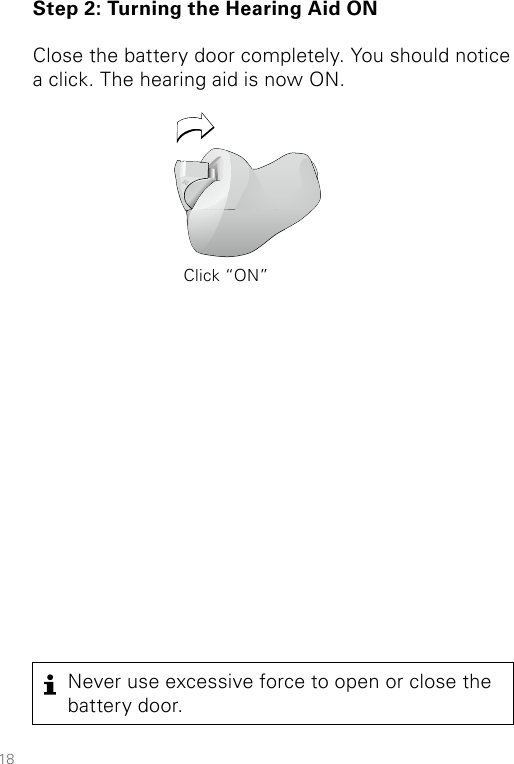 18Step 2: Turning the Hearing Aid ONClose the battery door completely. You should notice a click. The hearing aid is now ON.Never use excessive force to open or close the battery door.Click “ON”