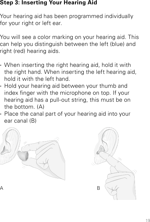 19Step 3: Inserting Your Hearing AidYour hearing aid has been programmed individually for your right or left ear. You will see a color marking on your hearing aid. This can help you distinguish between the left (blue) and right (red) hearing aids.  ·When inserting the right hearing aid, hold it with the right hand. When inserting the left hearing aid, hold it with the left hand.  ·Hold your hearing aid between your thumb and index nger with the microphone on top. If your hearing aid has a pull-out string, this must be on the bottom. (A) ·Place the canal part of your hearing aid into your ear canal (B)A B