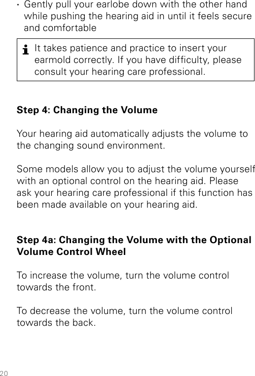 20It takes patience and practice to insert your earmold correctly. If you have difculty, please consult your hearing care professional. ·Gently pull your earlobe down with the other hand while pushing the hearing aid in until it feels secure and comfortableStep 4: Changing the Volume Your hearing aid automatically adjusts the volume to the changing sound environment.Some models allow you to adjust the volume yourself with an optional control on the hearing aid. Please ask your hearing care professional if this  function has been made available on your hearing aid. Step 4a: Changing the Volume with the Optional Volume Control WheelTo increase the volume, turn the volume control towards the front. To decrease the volume, turn the volume control towards the back. 