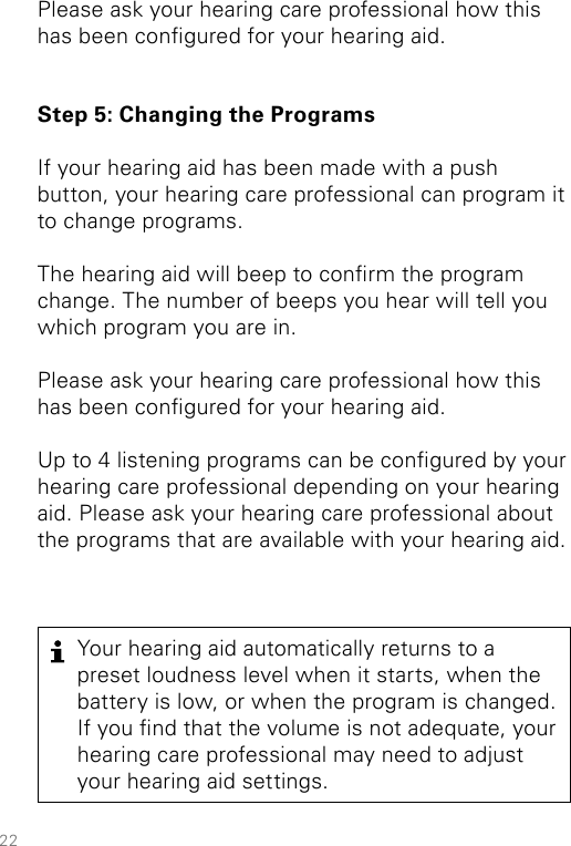 22Your hearing aid automatically returns to a preset loudness level when it starts, when the battery is low, or when the program is changed. If you nd that the volume is not adequate, your hearing care professional may need to adjust your hearing aid settings.Please ask your hearing care professional how this has been congured for your hearing aid. Step 5: Changing the ProgramsIf your hearing aid has been made with a push button, your hearing care professional can program it to change programs. The hearing aid will beep to conrm the program change. The number of beeps you hear will tell you which program you are in. Please ask your hearing care professional how this has been congured for your hearing aid.Up to 4 listening programs can be congured by your hearing care professional depending on your hearing aid. Please ask your hearing care professional about the programs that are available with your hearing aid. 