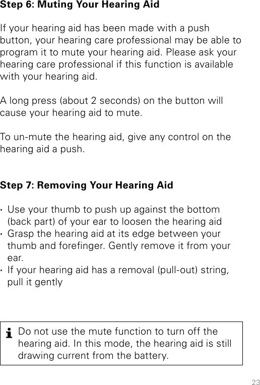 23Step 6: Muting Your Hearing AidIf your hearing aid has been made with a push button, your hearing care professional may be able to program it to mute your hearing aid. Please ask your hearing care professional if this function is available with your hearing aid.A long press (about 2 seconds) on the button will cause your hearing aid to mute. To un-mute the hearing aid, give any control on the hearing aid a push. Step 7: Removing Your Hearing Aid ·Use your thumb to push up against the bottom (back part) of your ear to loosen the hearing aid ·Grasp the hearing aid at its edge between your thumb and forenger. Gently remove it from your ear. ·If your hearing aid has a removal (pull-out) string, pull it gentlyDo not use the mute function to turn off the hearing aid. In this mode, the hearing aid is still drawing current from the battery.